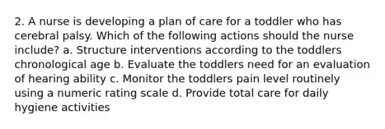 2. A nurse is developing a plan of care for a toddler who has cerebral palsy. Which of the following actions should the nurse include? a. Structure interventions according to the toddlers chronological age b. Evaluate the toddlers need for an evaluation of hearing ability c. Monitor the toddlers pain level routinely using a numeric rating scale d. Provide total care for daily hygiene activities