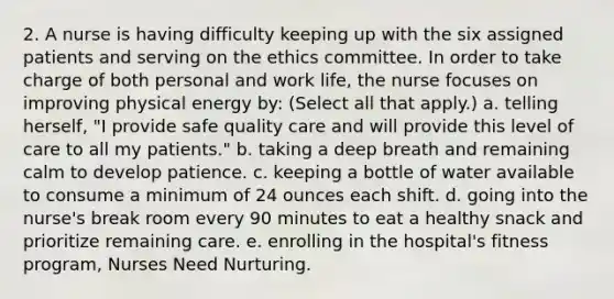 2. A nurse is having difficulty keeping up with the six assigned patients and serving on the ethics committee. In order to take charge of both personal and work life, the nurse focuses on improving physical energy by: (Select all that apply.) a. telling herself, "I provide safe quality care and will provide this level of care to all my patients." b. taking a deep breath and remaining calm to develop patience. c. keeping a bottle of water available to consume a minimum of 24 ounces each shift. d. going into the nurse's break room every 90 minutes to eat a healthy snack and prioritize remaining care. e. enrolling in the hospital's fitness program, Nurses Need Nurturing.