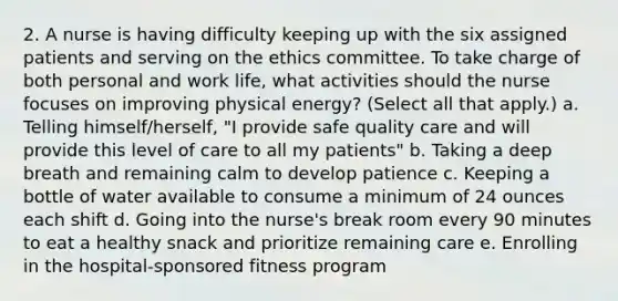 2. A nurse is having difficulty keeping up with the six assigned patients and serving on the ethics committee. To take charge of both personal and work life, what activities should the nurse focuses on improving physical energy? (Select all that apply.) a. Telling himself/herself, "I provide safe quality care and will provide this level of care to all my patients" b. Taking a deep breath and remaining calm to develop patience c. Keeping a bottle of water available to consume a minimum of 24 ounces each shift d. Going into the nurse's break room every 90 minutes to eat a healthy snack and prioritize remaining care e. Enrolling in the hospital-sponsored fitness program