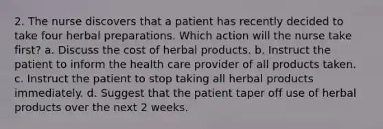 2. The nurse discovers that a patient has recently decided to take four herbal preparations. Which action will the nurse take first? a. Discuss the cost of herbal products. b. Instruct the patient to inform the health care provider of all products taken. c. Instruct the patient to stop taking all herbal products immediately. d. Suggest that the patient taper off use of herbal products over the next 2 weeks.