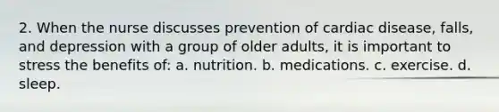 2. When the nurse discusses prevention of cardiac disease, falls, and depression with a group of older adults, it is important to stress the benefits of: a. nutrition. b. medications. c. exercise. d. sleep.