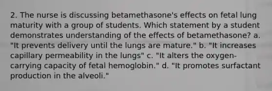 2. The nurse is discussing betamethasone's effects on fetal lung maturity with a group of students. Which statement by a student demonstrates understanding of the effects of betamethasone? a. "It prevents delivery until the lungs are mature." b. "It increases capillary permeability in the lungs" c. "It alters the oxygen-carrying capacity of fetal hemoglobin." d. "It promotes surfactant production in the alveoli."