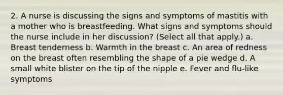 2. A nurse is discussing the signs and symptoms of mastitis with a mother who is breastfeeding. What signs and symptoms should the nurse include in her discussion? (Select all that apply.) a. Breast tenderness b. Warmth in the breast c. An area of redness on the breast often resembling the shape of a pie wedge d. A small white blister on the tip of the nipple e. Fever and flu-like symptoms