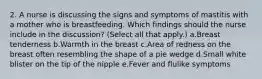 2. A nurse is discussing the signs and symptoms of mastitis with a mother who is breastfeeding. Which findings should the nurse include in the discussion? (Select all that apply.) a.Breast tenderness b.Warmth in the breast c.Area of redness on the breast often resembling the shape of a pie wedge d.Small white blister on the tip of the nipple e.Fever and flulike symptoms