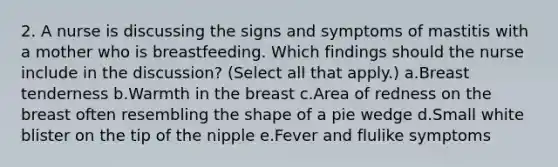 2. A nurse is discussing the signs and symptoms of mastitis with a mother who is breastfeeding. Which findings should the nurse include in the discussion? (Select all that apply.) a.Breast tenderness b.Warmth in the breast c.Area of redness on the breast often resembling the shape of a pie wedge d.Small white blister on the tip of the nipple e.Fever and flulike symptoms