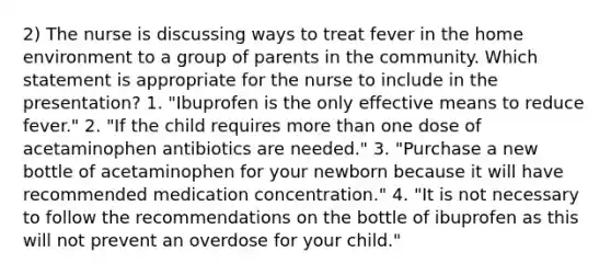 2) The nurse is discussing ways to treat fever in the home environment to a group of parents in the community. Which statement is appropriate for the nurse to include in the presentation? 1. "Ibuprofen is the only effective means to reduce fever." 2. "If the child requires more than one dose of acetaminophen antibiotics are needed." 3. "Purchase a new bottle of acetaminophen for your newborn because it will have recommended medication concentration." 4. "It is not necessary to follow the recommendations on the bottle of ibuprofen as this will not prevent an overdose for your child."