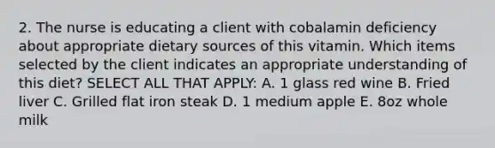 2. The nurse is educating a client with cobalamin deficiency about appropriate dietary sources of this vitamin. Which items selected by the client indicates an appropriate understanding of this diet? SELECT ALL THAT APPLY: A. 1 glass red wine B. Fried liver C. Grilled flat iron steak D. 1 medium apple E. 8oz whole milk