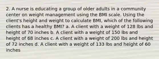 2. A nurse is educating a group of older adults in a community center on weight management using the BMI scale. Using the client's height and weight to calculate BMI, which of the following clients has a healthy BMI? a. A client with a weight of 128 lbs and height of 70 inches b. A client with a weight of 150 lbs and height of 68 inches c. A client with a weight of 200 lbs and height of 72 inches d. A client with a weight of 133 lbs and height of 60 inches