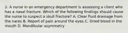 2. A nurse in an emergency department is assessing a client who has a nasal fracture. Which of the following findings should cause the nurse to suspect a skull fracture? A. Clear fluid drainage from the nares B. Report of pain around the eyes C. Dried blood in the mouth D. Mandibular asymmetry