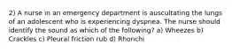 2) A nurse in an emergency department is auscultating the lungs of an adolescent who is experiencing dyspnea. The nurse should identify the sound as which of the following? a) Wheezes b) Crackles c) Pleural friction rub d) Rhonchi