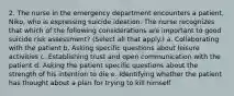 2. The nurse in the emergency department encounters a patient, Niko, who is expressing suicide ideation. The nurse recognizes that which of the following considerations are important to good suicide risk assessment? (Select all that apply.) a. Collaborating with the patient b. Asking specific questions about leisure activities c. Establishing trust and open communication with the patient d. Asking the patient specific questions about the strength of his intention to die e. Identifying whether the patient has thought about a plan for trying to kill himself