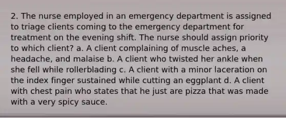 2. The nurse employed in an emergency department is assigned to triage clients coming to the emergency department for treatment on the evening shift. The nurse should assign priority to which client? a. A client complaining of muscle aches, a headache, and malaise b. A client who twisted her ankle when she fell while rollerblading c. A client with a minor laceration on the index finger sustained while cutting an eggplant d. A client with chest pain who states that he just are pizza that was made with a very spicy sauce.