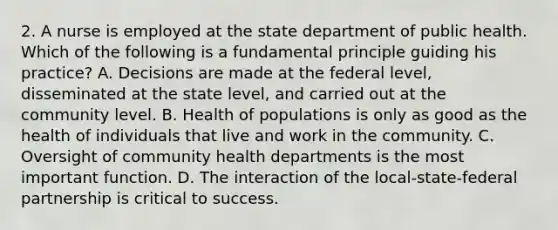 2. A nurse is employed at the state department of public health. Which of the following is a fundamental principle guiding his practice? A. Decisions are made at the federal level, disseminated at the state level, and carried out at the community level. B. Health of populations is only as good as the health of individuals that live and work in the community. C. Oversight of community health departments is the most important function. D. The interaction of the local-state-federal partnership is critical to success.