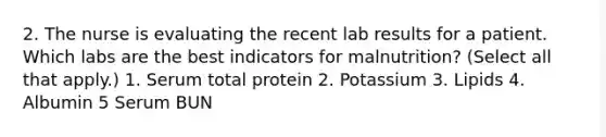 2. The nurse is evaluating the recent lab results for a patient. Which labs are the best indicators for malnutrition? (Select all that apply.) 1. Serum total protein 2. Potassium 3. Lipids 4. Albumin 5 Serum BUN