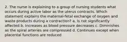 2. The nurse is explaining to a group of nursing students what occurs during active labor as the uterus contracts. Which statement explains the maternal-fetal exchange of oxygen and waste products during a contraction? a. Is not significantly affected b. Increases as blood pressure decreases c. Diminishes as the spiral arteries are compressed d. Continues except when placental functions are reduced