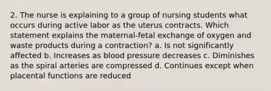 2. The nurse is explaining to a group of nursing students what occurs during active labor as the uterus contracts. Which statement explains the maternal-fetal exchange of oxygen and waste products during a contraction? a. Is not significantly affected b. Increases as blood pressure decreases c. Diminishes as the spiral arteries are compressed d. Continues except when placental functions are reduced