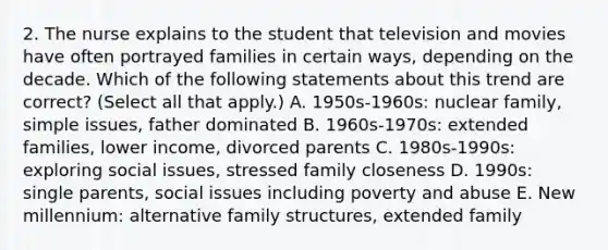 2. The nurse explains to the student that television and movies have often portrayed families in certain ways, depending on the decade. Which of the following statements about this trend are correct? (Select all that apply.) A. 1950s-1960s: nuclear family, simple issues, father dominated B. 1960s-1970s: extended families, lower income, divorced parents C. 1980s-1990s: exploring social issues, stressed family closeness D. 1990s: single parents, social issues including poverty and abuse E. New millennium: alternative family structures, extended family