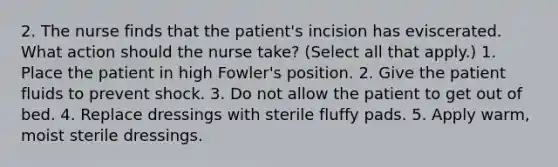 2. The nurse finds that the patient's incision has eviscerated. What action should the nurse take? (Select all that apply.) 1. Place the patient in high Fowler's position. 2. Give the patient fluids to prevent shock. 3. Do not allow the patient to get out of bed. 4. Replace dressings with sterile fluffy pads. 5. Apply warm, moist sterile dressings.