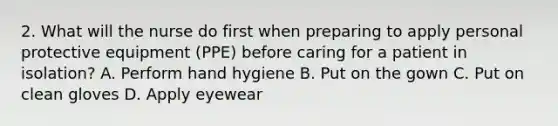 2. What will the nurse do first when preparing to apply personal protective equipment (PPE) before caring for a patient in isolation? A. Perform hand hygiene B. Put on the gown C. Put on clean gloves D. Apply eyewear