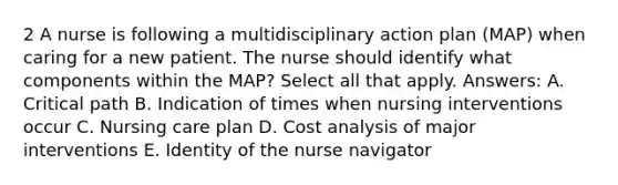 2 A nurse is following a multidisciplinary action plan (MAP) when caring for a new patient. The nurse should identify what components within the MAP? Select all that apply. Answers: A. Critical path B. Indication of times when nursing interventions occur C. Nursing care plan D. Cost analysis of major interventions E. Identity of the nurse navigator