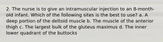 2. The nurse is to give an intramuscular injection to an 8-month-old infant. Which of the following sites is the best to use? a. A deep portion of the deltoid muscle b. The muscle of the anterior thigh c. The largest bulk of the gluteus maximus d. The inner lower quadrant of the buttocks