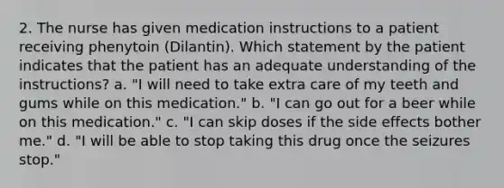 2. The nurse has given medication instructions to a patient receiving phenytoin (Dilantin). Which statement by the patient indicates that the patient has an adequate understanding of the instructions? a. "I will need to take extra care of my teeth and gums while on this medication." b. "I can go out for a beer while on this medication." c. "I can skip doses if the side effects bother me." d. "I will be able to stop taking this drug once the seizures stop."