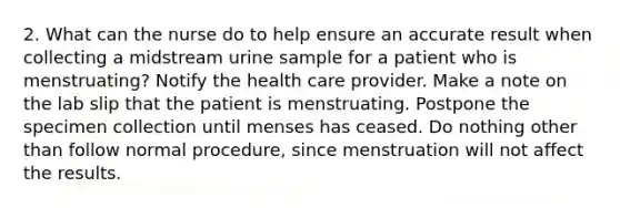 2. What can the nurse do to help ensure an accurate result when collecting a midstream urine sample for a patient who is menstruating? Notify the health care provider. Make a note on the lab slip that the patient is menstruating. Postpone the specimen collection until menses has ceased. Do nothing other than follow normal procedure, since menstruation will not affect the results.