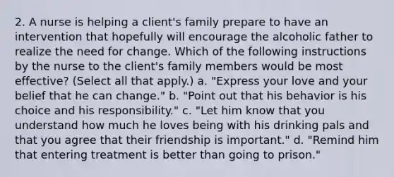 2. A nurse is helping a client's family prepare to have an intervention that hopefully will encourage the alcoholic father to realize the need for change. Which of the following instructions by the nurse to the client's family members would be most effective? (Select all that apply.) a. "Express your love and your belief that he can change." b. "Point out that his behavior is his choice and his responsibility." c. "Let him know that you understand how much he loves being with his drinking pals and that you agree that their friendship is important." d. "Remind him that entering treatment is better than going to prison."