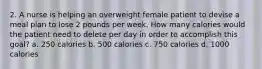 2. A nurse is helping an overweight female patient to devise a meal plan to lose 2 pounds per week. How many calories would the patient need to delete per day in order to accomplish this goal? a. 250 calories b. 500 calories c. 750 calories d. 1000 calories