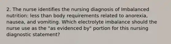 2. The nurse identifies the nursing diagnosis of Imbalanced nutrition: less than body requirements related to anorexia, nausea, and vomiting. Which electrolyte imbalance should the nurse use as the "as evidenced by" portion for this nursing diagnostic statement?