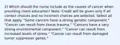 2) Which should the nurse include as the causes of cancer when providing client education? Note: Credit will be given only if all correct choices and no incorrect choices are selected. Select all that apply. "Some cancers have a strong genetic component." "Cancer can result from tissue trauma." "Cancers have a very strong environmental component." "Cancer can result from increased levels of stress." "Cancer can result from damaged tumor suppressor genes."