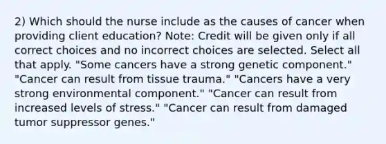 2) Which should the nurse include as the causes of cancer when providing client education? Note: Credit will be given only if all correct choices and no incorrect choices are selected. Select all that apply. "Some cancers have a strong genetic component." "Cancer can result from tissue trauma." "Cancers have a very strong environmental component." "Cancer can result from increased levels of stress." "Cancer can result from damaged tumor suppressor genes."