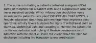 2. The nurse is initiating a patient-controlled analgesia (PCA) pump of morphine for a patient with acute surgical pain who has never received opioids. Which information should the nurse include in the patient's care plan? (SELECT ALL THAT APPLY). a. Provide education about how pain management improves post-operative activity levels b. Assess for signs of withdrawal such as diarrhea, abdominal pain and sweating c. Monitor the patient for confusion, sedation and itching d. Review consequences of addiction with the client e. Teach the client about the plan for discharge including the transition to oral medication