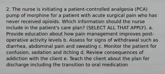 2. The nurse is initiating a patient-controlled analgesia (PCA) pump of morphine for a patient with acute surgical pain who has never received opioids. Which information should the nurse include in the patient's care plan? (SELECT ALL THAT APPLY). a. Provide education about how pain management improves post-operative activity levels b. Assess for signs of withdrawal such as diarrhea, abdominal pain and sweating c. Monitor the patient for confusion, sedation and itching d. Review consequences of addiction with the client e. Teach the client about the plan for discharge including the transition to oral medication