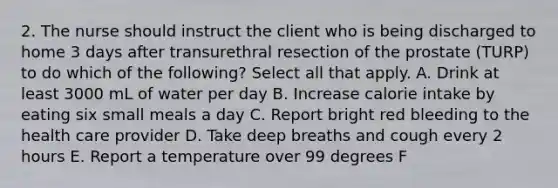 2. The nurse should instruct the client who is being discharged to home 3 days after transurethral resection of the prostate (TURP) to do which of the following? Select all that apply. A. Drink at least 3000 mL of water per day B. Increase calorie intake by eating six small meals a day C. Report bright red bleeding to the health care provider D. Take deep breaths and cough every 2 hours E. Report a temperature over 99 degrees F