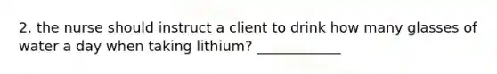 2. the nurse should instruct a client to drink how many glasses of water a day when taking lithium? ____________