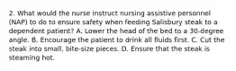 2. What would the nurse instruct nursing assistive personnel (NAP) to do to ensure safety when feeding Salisbury steak to a dependent patient? A. Lower the head of the bed to a 30-degree angle. B. Encourage the patient to drink all fluids first. C. Cut the steak into small, bite-size pieces. D. Ensure that the steak is steaming hot.