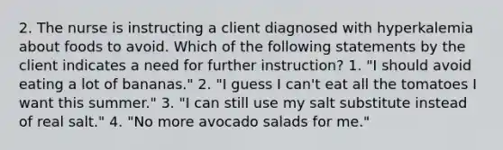 2. The nurse is instructing a client diagnosed with hyperkalemia about foods to avoid. Which of the following statements by the client indicates a need for further instruction? 1. "I should avoid eating a lot of bananas." 2. "I guess I can't eat all the tomatoes I want this summer." 3. "I can still use my salt substitute instead of real salt." 4. "No more avocado salads for me."