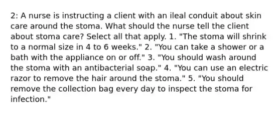 2: A nurse is instructing a client with an ileal conduit about skin care around the stoma. What should the nurse tell the client about stoma care? Select all that apply. 1. "The stoma will shrink to a normal size in 4 to 6 weeks." 2. "You can take a shower or a bath with the appliance on or off." 3. "You should wash around the stoma with an antibacterial soap." 4. "You can use an electric razor to remove the hair around the stoma." 5. "You should remove the collection bag every day to inspect the stoma for infection."