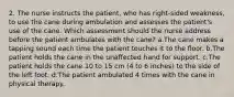 2. The nurse instructs the patient, who has right-sided weakness, to use the cane during ambulation and assesses the patient's use of the cane. Which assessment should the nurse address before the patient ambulates with the cane? a.The cane makes a tapping sound each time the patient touches it to the floor. b.The patient holds the cane in the unaffected hand for support. c.The patient holds the cane 10 to 15 cm (4 to 6 inches) to the side of the left foot. d.The patient ambulated 4 times with the cane in physical therapy.