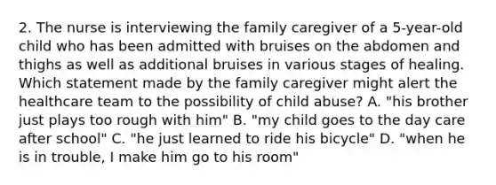 2. The nurse is interviewing the family caregiver of a 5-year-old child who has been admitted with bruises on the abdomen and thighs as well as additional bruises in various stages of healing. Which statement made by the family caregiver might alert the healthcare team to the possibility of child abuse? A. "his brother just plays too rough with him" B. "my child goes to the day care after school" C. "he just learned to ride his bicycle" D. "when he is in trouble, I make him go to his room"