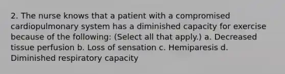 2. The nurse knows that a patient with a compromised cardiopulmonary system has a diminished capacity for exercise because of the following: (Select all that apply.) a. Decreased tissue perfusion b. Loss of sensation c. Hemiparesis d. Diminished respiratory capacity