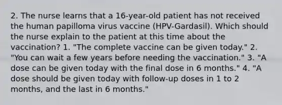 2. The nurse learns that a 16-year-old patient has not received the human papilloma virus vaccine (HPV-Gardasil). Which should the nurse explain to the patient at this time about the vaccination? 1. "The complete vaccine can be given today." 2. "You can wait a few years before needing the vaccination." 3. "A dose can be given today with the final dose in 6 months." 4. "A dose should be given today with follow-up doses in 1 to 2 months, and the last in 6 months."