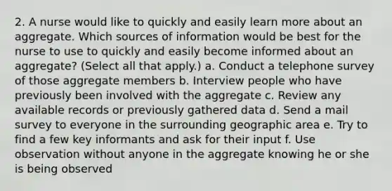 2. A nurse would like to quickly and easily learn more about an aggregate. Which sources of information would be best for the nurse to use to quickly and easily become informed about an aggregate? (Select all that apply.) a. Conduct a telephone survey of those aggregate members b. Interview people who have previously been involved with the aggregate c. Review any available records or previously gathered data d. Send a mail survey to everyone in the surrounding geographic area e. Try to find a few key informants and ask for their input f. Use observation without anyone in the aggregate knowing he or she is being observed