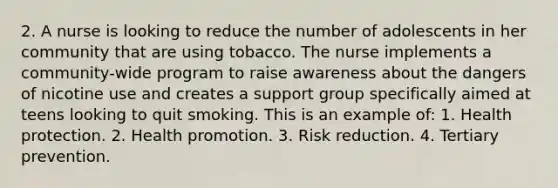 2. A nurse is looking to reduce the number of adolescents in her community that are using tobacco. The nurse implements a community-wide program to raise awareness about the dangers of nicotine use and creates a support group specifically aimed at teens looking to quit smoking. This is an example of: 1. Health protection. 2. Health promotion. 3. Risk reduction. 4. Tertiary prevention.