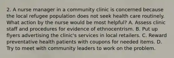 2. A nurse manager in a community clinic is concerned because the local refugee population does not seek health care routinely. What action by the nurse would be most helpful? A. Assess clinic staff and procedures for evidence of ethnocentrism. B. Put up flyers advertising the clinic's services in local retailers. C. Reward preventative health patients with coupons for needed items. D. Try to meet with community leaders to work on the problem.