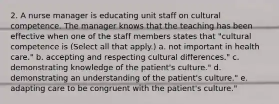 2. A nurse manager is educating unit staff on cultural competence. The manager knows that the teaching has been effective when one of the staff members states that "cultural competence is (Select all that apply.) a. not important in health care." b. accepting and respecting cultural differences." c. demonstrating knowledge of the patient's culture." d. demonstrating an understanding of the patient's culture." e. adapting care to be congruent with the patient's culture."