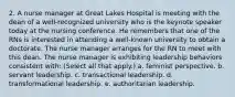 2. A nurse manager at Great Lakes Hospital is meeting with the dean of a well-recognized university who is the keynote speaker today at the nursing conference. He remembers that one of the RNs is interested in attending a well-known university to obtain a doctorate. The nurse manager arranges for the RN to meet with this dean. The nurse manager is exhibiting leadership behaviors consistent with: (Select all that apply.) a. feminist perspective. b. servant leadership. c. transactional leadership. d. transformational leadership. e. authoritarian leadership.