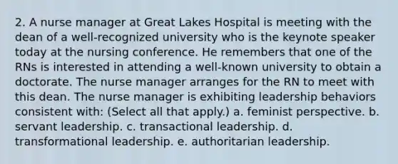 2. A nurse manager at Great Lakes Hospital is meeting with the dean of a well-recognized university who is the keynote speaker today at the nursing conference. He remembers that one of the RNs is interested in attending a well-known university to obtain a doctorate. The nurse manager arranges for the RN to meet with this dean. The nurse manager is exhibiting leadership behaviors consistent with: (Select all that apply.) a. feminist perspective. b. servant leadership. c. transactional leadership. d. transformational leadership. e. authoritarian leadership.