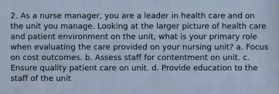 2. As a nurse manager, you are a leader in health care and on the unit you manage. Looking at the larger picture of health care and patient environment on the unit, what is your primary role when evaluating the care provided on your nursing unit? a. Focus on cost outcomes. b. Assess staff for contentment on unit. c. Ensure quality patient care on unit. d. Provide education to the staff of the unit